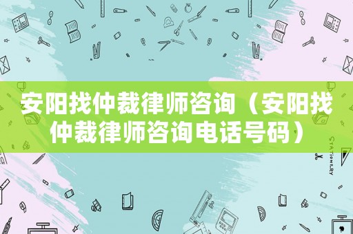 安陽(yáng)找仲裁律師咨詢(xún)（安陽(yáng)找仲裁律師咨詢(xún)電話號(hào)碼）