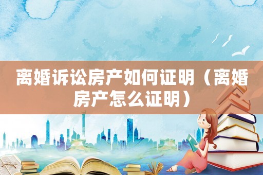 離婚訴訟房產(chǎn)如何證明（離婚房產(chǎn)怎么證明）