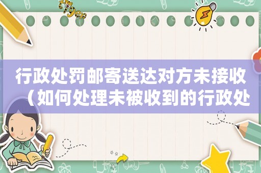 行政處罰郵寄送達(dá)對(duì)方未接收（如何處理未被收到的行政處罰通知書）