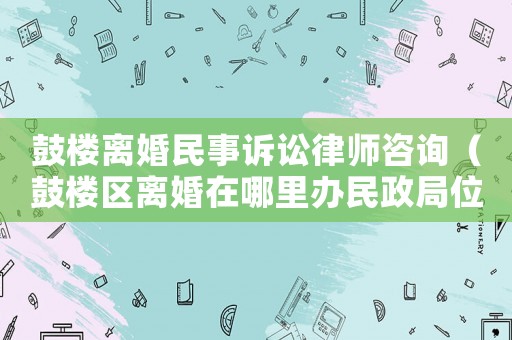 鼓樓離婚民事訴訟律師咨詢（鼓樓區(qū)離婚在哪里辦民政局位置）