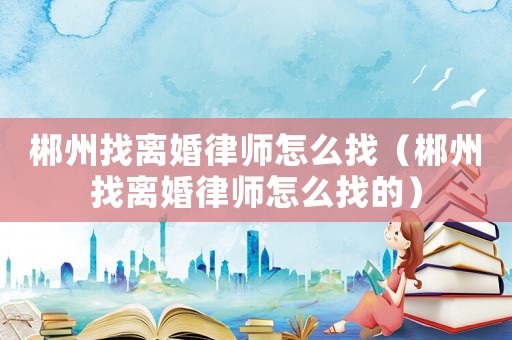 郴州找離婚律師怎么找（郴州找離婚律師怎么找的）