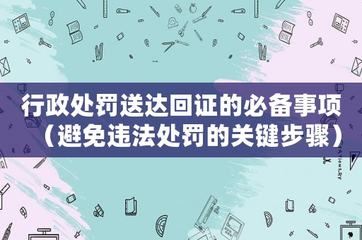 行政處罰送達(dá)回證的必備事項（避免違法處罰的關(guān)鍵步驟）