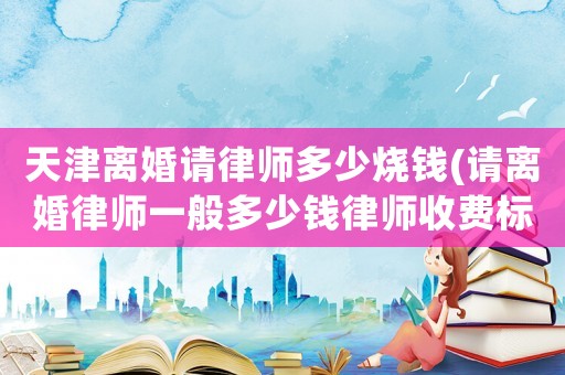 天津離婚請律師多少燒錢(請離婚律師一般多少錢律師收費標準)