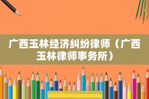 廣西玉林經(jīng)濟(jì)糾紛律師（廣西玉林律師事務(wù)所）