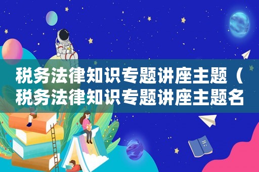 稅務(wù)法律知識(shí)專題講座主題（稅務(wù)法律知識(shí)專題講座主題名稱）