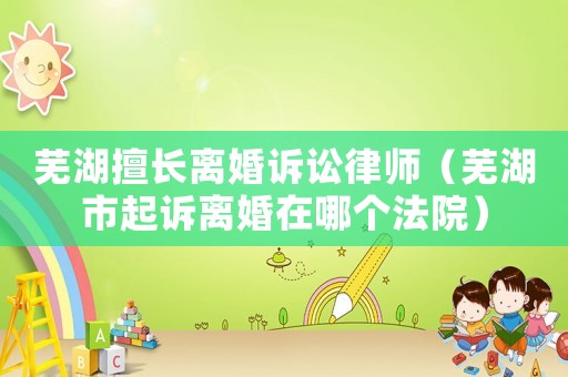 蕪湖擅長離婚訴訟律師（蕪湖市起訴離婚在哪個(gè)法院）