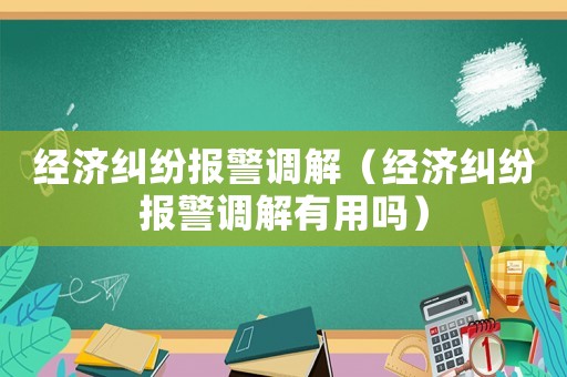 經(jīng)濟糾紛報警調(diào)解（經(jīng)濟糾紛報警調(diào)解有用嗎）