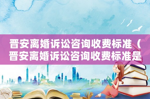 晉安離婚訴訟咨詢收費標(biāo)準(zhǔn)（晉安離婚訴訟咨詢收費標(biāo)準(zhǔn)是多少）