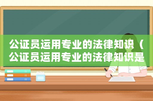 公證員運(yùn)用專業(yè)的法律知識(shí)（公證員運(yùn)用專業(yè)的法律知識(shí)是什么）