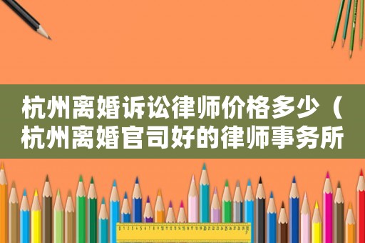 杭州離婚訴訟律師價(jià)格多少（杭州離婚官司好的律師事務(wù)所）
