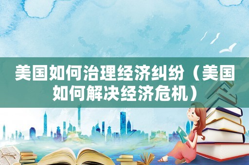 美國如何治理經(jīng)濟糾紛（美國如何解決經(jīng)濟危機）