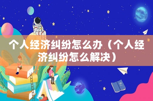 個(gè)人經(jīng)濟(jì)糾紛怎么辦（個(gè)人經(jīng)濟(jì)糾紛怎么解決）