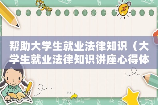 幫助大學(xué)生就業(yè)法律知識（大學(xué)生就業(yè)法律知識講座心得體會）