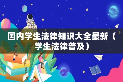 國內(nèi)學生法律知識大全最新（學生法律普及）