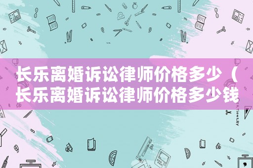 長(zhǎng)樂(lè)離婚訴訟律師價(jià)格多少（長(zhǎng)樂(lè)離婚訴訟律師價(jià)格多少錢）