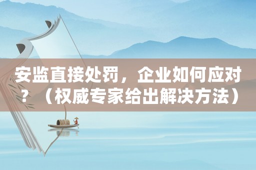 安監(jiān)直接處罰，企業(yè)如何應對？（權(quán)威專家給出解決方法）