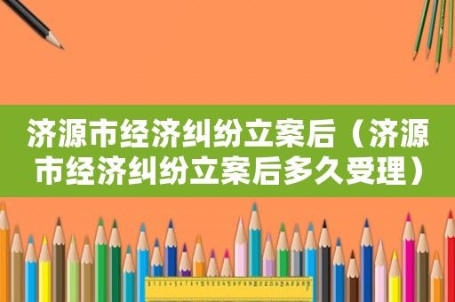 濟(jì)源市經(jīng)濟(jì)糾紛立案后（濟(jì)源市經(jīng)濟(jì)糾紛立案后多久受理）