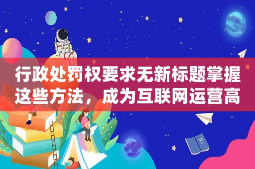 行政處罰權(quán)要求無新標(biāo)題掌握這些方法，成為互聯(lián)網(wǎng)運營高手