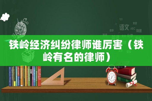 鐵嶺經(jīng)濟糾紛律師誰厲害（鐵嶺有名的律師）