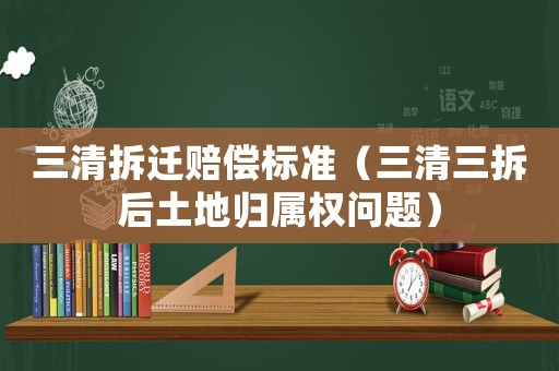 三清拆遷賠償標(biāo)準(zhǔn)（三清三拆后土地歸屬權(quán)問(wèn)題）