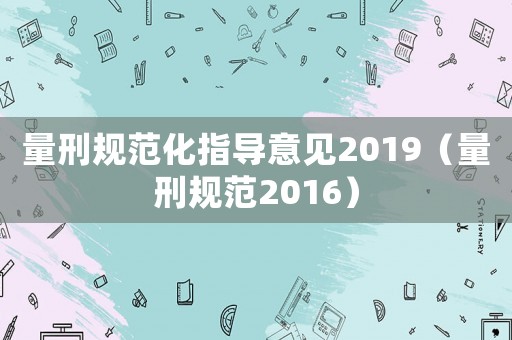 量刑規(guī)范化指導(dǎo)意見(jiàn)2019（量刑規(guī)范2016）