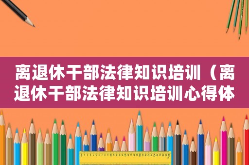 離退休干部法律知識(shí)培訓(xùn)（離退休干部法律知識(shí)培訓(xùn)心得體會(huì)）