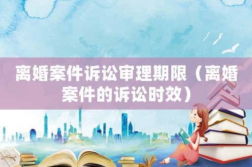 離婚案件訴訟審理期限（離婚案件的訴訟時效）