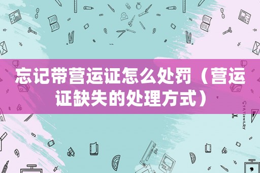 忘記帶營運證怎么處罰（營運證缺失的處理方式）