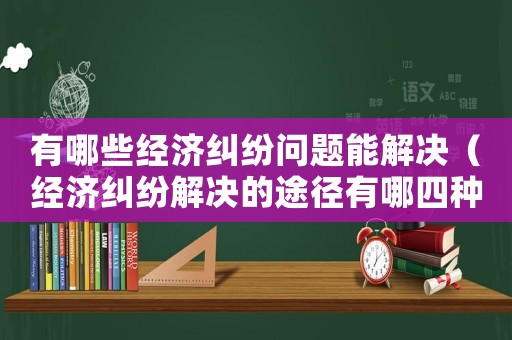 有哪些經(jīng)濟糾紛問題能解決（經(jīng)濟糾紛解決的途徑有哪四種）