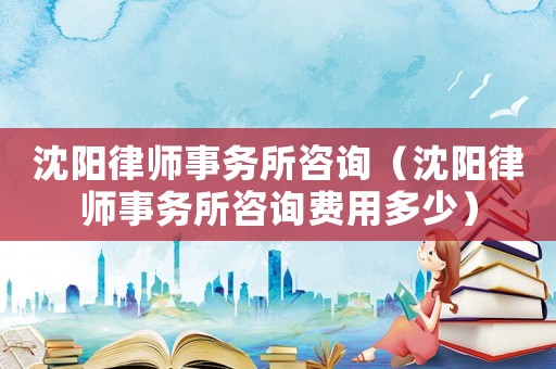 沈陽(yáng)律師事務(wù)所咨詢(xún)（沈陽(yáng)律師事務(wù)所咨詢(xún)費(fèi)用多少）