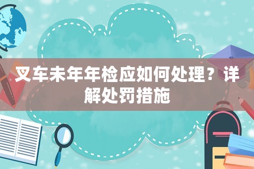 叉車未年年檢應(yīng)如何處理？詳解處罰措施