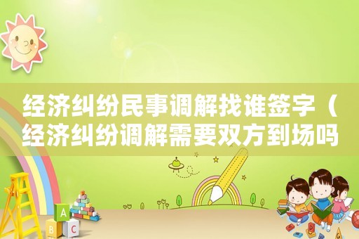經(jīng)濟(jì)糾紛民事調(diào)解找誰(shuí)簽字（經(jīng)濟(jì)糾紛調(diào)解需要雙方到場(chǎng)嗎）