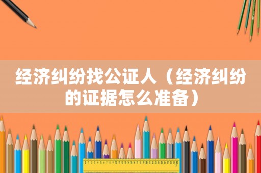 經(jīng)濟(jì)糾紛找公證人（經(jīng)濟(jì)糾紛的證據(jù)怎么準(zhǔn)備）