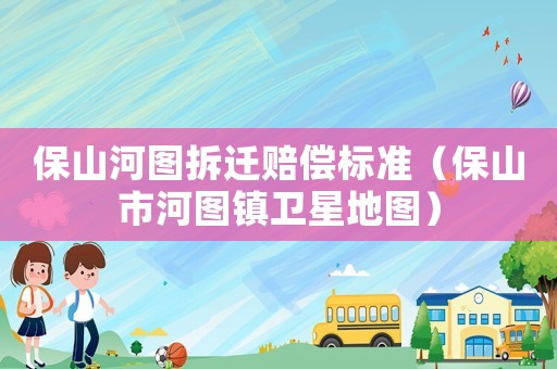 保山河圖拆遷賠償標準（保山市河圖鎮(zhèn)衛(wèi)星地圖）