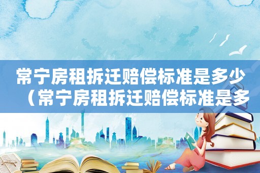常寧房租拆遷賠償標準是多少（常寧房租拆遷賠償標準是多少啊）