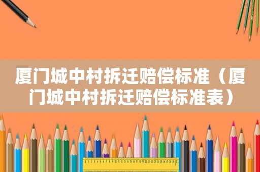 廈門城中村拆遷賠償標(biāo)準(zhǔn)（廈門城中村拆遷賠償標(biāo)準(zhǔn)表）