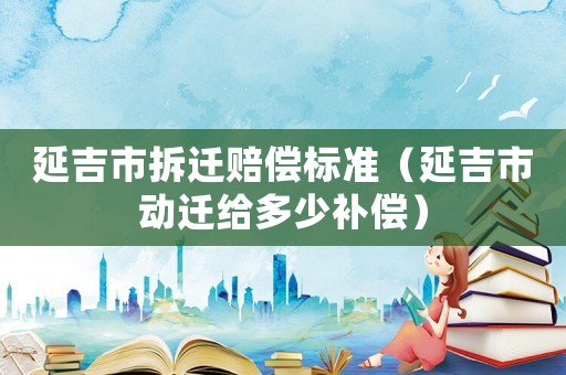 延吉市拆遷賠償標(biāo)準(zhǔn)（延吉市動(dòng)遷給多少補(bǔ)償）