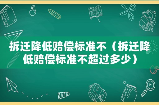 拆遷降低賠償標(biāo)準(zhǔn)不（拆遷降低賠償標(biāo)準(zhǔn)不超過多少）