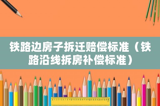 鐵路邊房子拆遷賠償標(biāo)準(zhǔn)（鐵路沿線拆房補償標(biāo)準(zhǔn)）