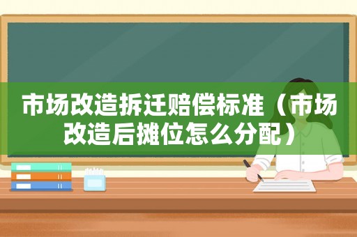 市場(chǎng)改造拆遷賠償標(biāo)準(zhǔn)（市場(chǎng)改造后攤位怎么分配）