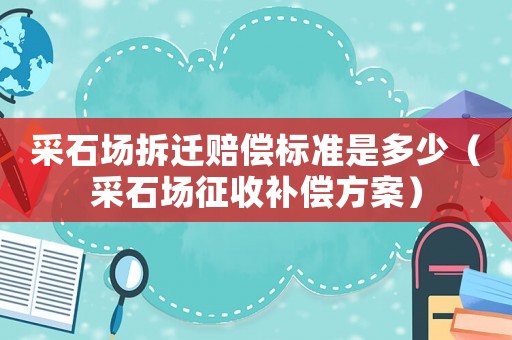 采石場(chǎng)拆遷賠償標(biāo)準(zhǔn)是多少（采石場(chǎng)征收補(bǔ)償方案）