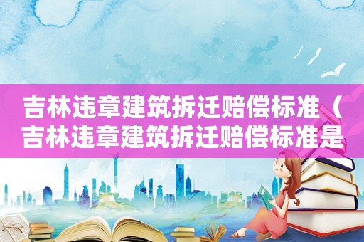 吉林違章建筑拆遷賠償標(biāo)準(zhǔn)（吉林違章建筑拆遷賠償標(biāo)準(zhǔn)是多少）