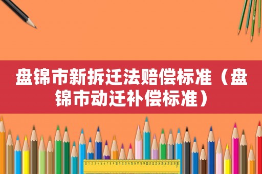 盤錦市新拆遷法賠償標(biāo)準(zhǔn)（盤錦市動(dòng)遷補(bǔ)償標(biāo)準(zhǔn)）