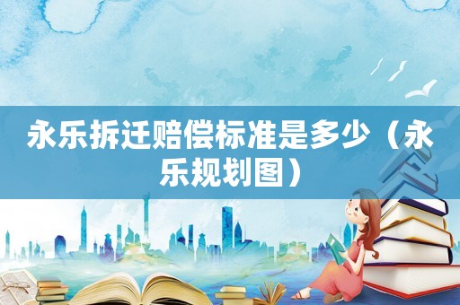 永樂拆遷賠償標(biāo)準(zhǔn)是多少（永樂規(guī)劃圖）