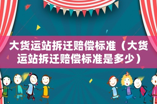大貨運(yùn)站拆遷賠償標(biāo)準(zhǔn)（大貨運(yùn)站拆遷賠償標(biāo)準(zhǔn)是多少）
