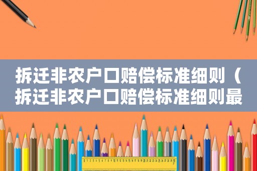 拆遷非農(nóng)戶口賠償標(biāo)準(zhǔn)細(xì)則（拆遷非農(nóng)戶口賠償標(biāo)準(zhǔn)細(xì)則最新）
