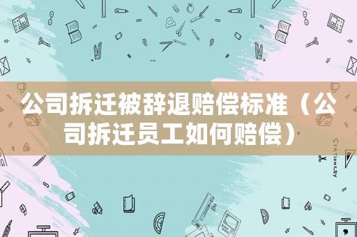 公司拆遷被辭退賠償標(biāo)準(zhǔn)（公司拆遷員工如何賠償）