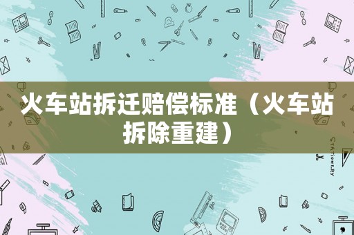 火車站拆遷賠償標(biāo)準(zhǔn)（火車站拆除重建）
