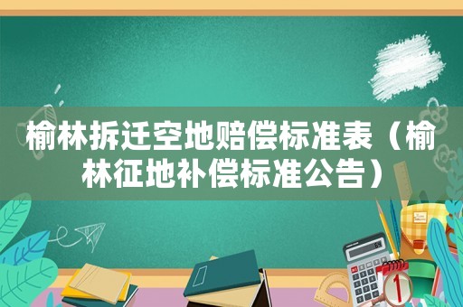 榆林拆遷空地賠償標(biāo)準(zhǔn)表（榆林征地補償標(biāo)準(zhǔn)公告）