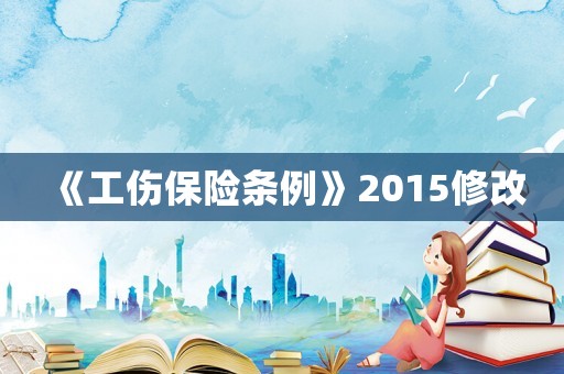 《工傷保險(xiǎn)條例》2015修改